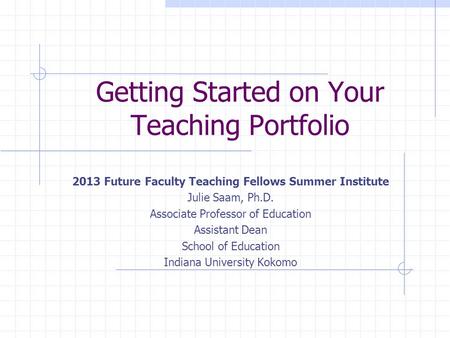 Getting Started on Your Teaching Portfolio 2013 Future Faculty Teaching Fellows Summer Institute Julie Saam, Ph.D. Associate Professor of Education Assistant.