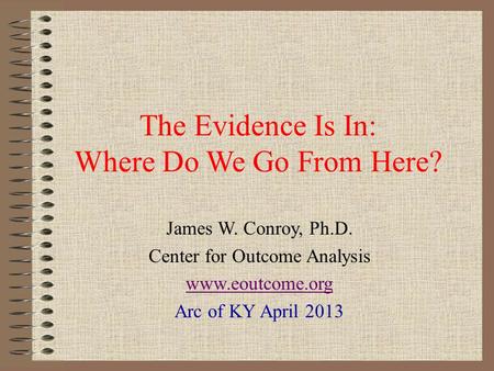 The Evidence Is In: Where Do We Go From Here? James W. Conroy, Ph.D. Center for Outcome Analysis www.eoutcome.org Arc of KY April 2013.