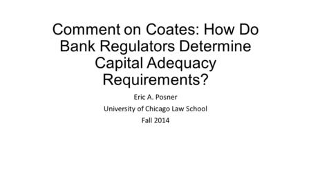 Comment on Coates: How Do Bank Regulators Determine Capital Adequacy Requirements? Eric A. Posner University of Chicago Law School Fall 2014.