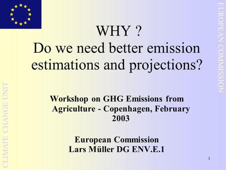 1 EUROPEAN COMMISSION CLIMATE CHANGE UNIT WHY ? Do we need better emission estimations and projections? Workshop on GHG Emissions from Agriculture - Copenhagen,