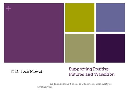 + Supporting Positive Futures and Transition Dr Joan Mowat, School of Education, University of Strathclyde © Dr Joan Mowat.