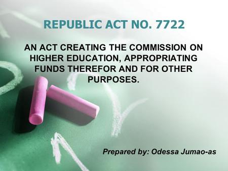 REPUBLIC ACT NO. 7722 AN ACT CREATING THE COMMISSION ON HIGHER EDUCATION, APPROPRIATING FUNDS THEREFOR AND FOR OTHER PURPOSES. Prepared by: Odessa Jumao-as.