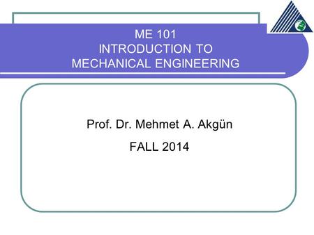 ME 101 INTRODUCTION TO MECHANICAL ENGINEERING Prof. Dr. Mehmet A. Akgün FALL 2014.