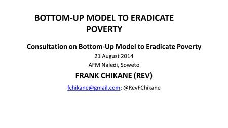 BOTTOM-UP MODEL TO ERADICATE POVERTY Consultation on Bottom-Up Model to Eradicate Poverty 21 August 2014 AFM Naledi, Soweto FRANK CHIKANE (REV)