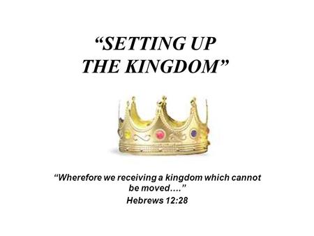 “SETTING UP THE KINGDOM” “Wherefore we receiving a kingdom which cannot be moved….” Hebrews 12:28.