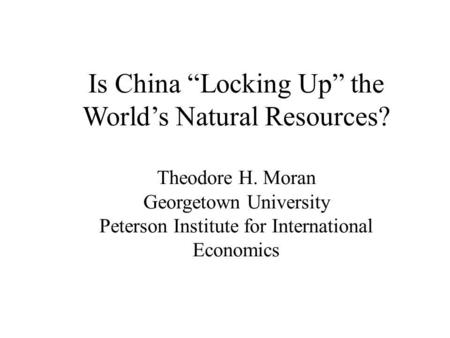 Is China “Locking Up” the World’s Natural Resources? Theodore H. Moran Georgetown University Peterson Institute for International Economics.