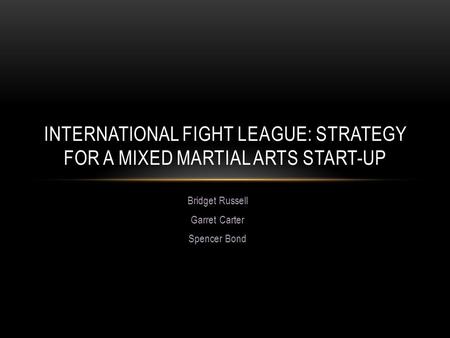 Bridget Russell Garret Carter Spencer Bond INTERNATIONAL FIGHT LEAGUE: STRATEGY FOR A MIXED MARTIAL ARTS START-UP.