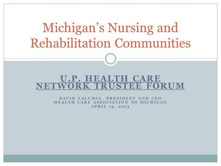 U.P. HEALTH CARE NETWORK TRUSTEE FORUM DAVID LALUMIA, PRESIDENT AND CEO HEALTH CARE ASSOCIATION OF MICHIGAN APRIL 19, 2013 Michigan’s Nursing and Rehabilitation.