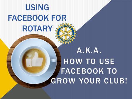 USING FACEBOOK FOR ROTARY A.K.A. HOW TO USE FACEBOOK TO GROW YOUR CLUB!