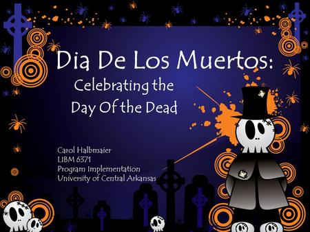 Dia De Los Muertos: Celebrating the Day Of the Dead Carol Halbmaier LIBM 6371 Program Implementation University of Central Arkansas.