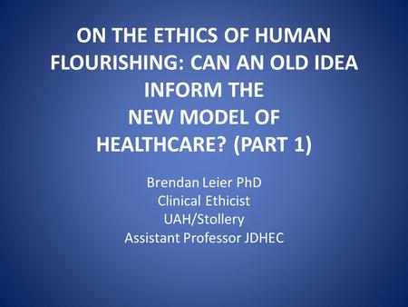 ON THE ETHICS OF HUMAN FLOURISHING: CAN AN OLD IDEA INFORM THE NEW MODEL OF HEALTHCARE? (PART 1) Brendan Leier PhD Clinical Ethicist UAH/Stollery Assistant.