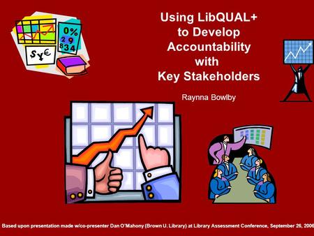 Using LibQUAL+ to Develop Accountability with Key Stakeholders Raynna Bowlby Based upon presentation made w/co-presenter Dan O’Mahony (Brown U. Library)