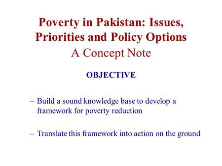 Poverty in Pakistan: Issues, Priorities and Policy Options A Concept Note OBJECTIVE –Build a sound knowledge base to develop a framework for poverty reduction.