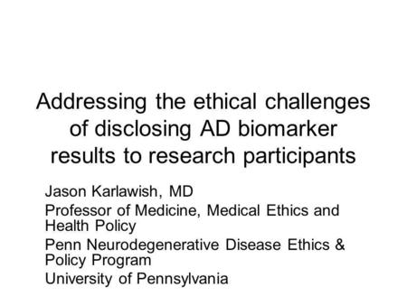 Addressing the ethical challenges of disclosing AD biomarker results to research participants Jason Karlawish, MD Professor of Medicine, Medical Ethics.