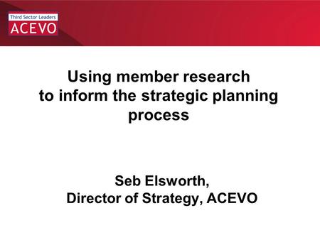 Chair Induction Seb Elsworth, Director of Strategy, ACEVO Using member research to inform the strategic planning process.