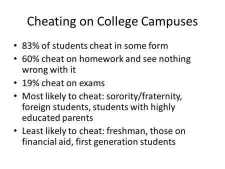 Cheating on College Campuses 83% of students cheat in some form 60% cheat on homework and see nothing wrong with it 19% cheat on exams Most likely to cheat: