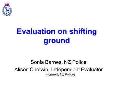 Evaluation on shifting ground Sonia Barnes, NZ Police Alison Chetwin, Independent Evaluator (formerly NZ Police)