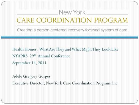 Health Homes: What Are They and What Might They Look Like NYAPRS 29 th Annual Conference September 14, 2011 Adele Gregory Gorges Executive Director, New.