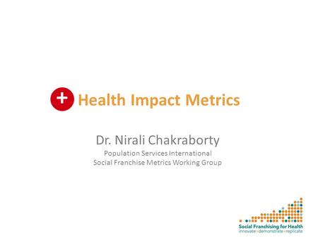 Health Impact Metrics Dr. Nirali Chakraborty Population Services International Social Franchise Metrics Working Group +