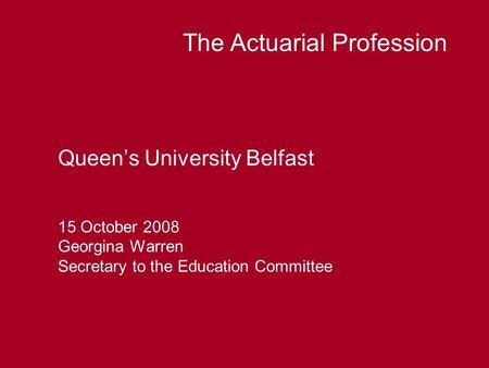 Queen’s University Belfast 15 October 2008 Georgina Warren Secretary to the Education Committee The Actuarial Profession.