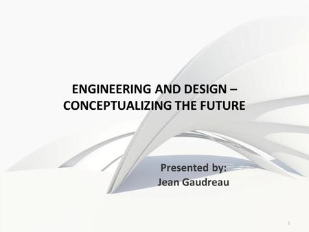 1 ENGINEERING AND DESIGN – CONCEPTUALIZING THE FUTURE Presented by: Jean Gaudreau.