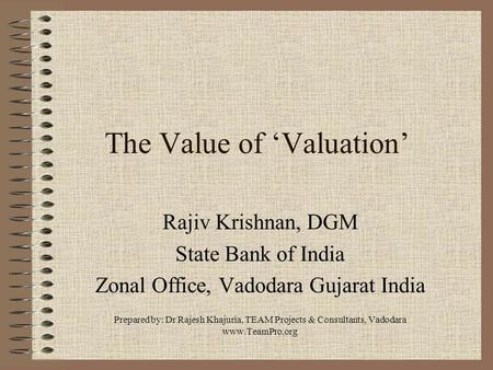 The Value of ‘Valuation’ Rajiv Krishnan, DGM State Bank of India Zonal Office, Vadodara Gujarat India Prepared by: Dr Rajesh Khajuria, TEAM Projects &