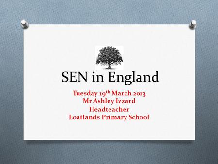 SEN in England Tuesday 19 th March 2013 Mr Ashley Izzard Headteacher Loatlands Primary School.