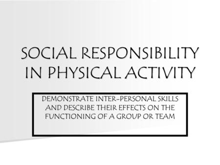 SOCIAL RESPONSIBILITY IN PHYSICAL ACTIVITY DEMONSTRATE INTER-PERSONAL SKILLS AND DESCRIBE THEIR EFFECTS ON THE FUNCTIONING OF A GROUP OR TEAM.