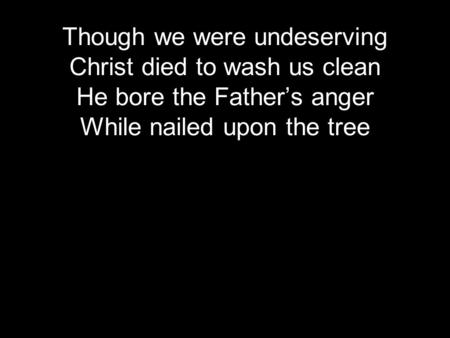 Though we were undeserving Christ died to wash us clean He bore the Father’s anger While nailed upon the tree.