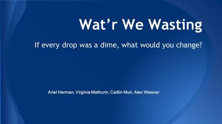 Wat’r We Wasting If every drop was a dime, what would you change? Ariel Herman, Virginia Mathurin, Caitlin Muir, Alex Weaver.