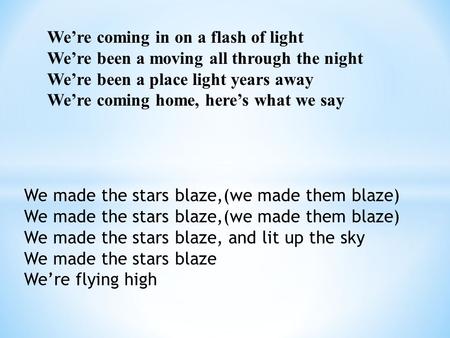 We’re coming in on a flash of light We’re been a moving all through the night We’re been a place light years away We’re coming home, here’s what we say.