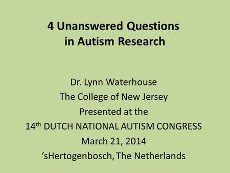 4 Unanswered Questions in Autism Research Dr. Lynn Waterhouse The College of New Jersey Presented at the 14 th DUTCH NATIONAL AUTISM CONGRESS March 21,