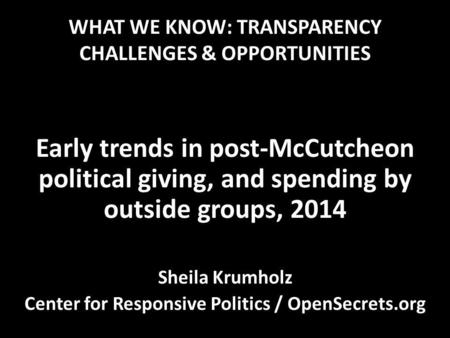 WHAT WE KNOW: TRANSPARENCY CHALLENGES & OPPORTUNITIES Early trends in post-McCutcheon political giving, and spending by outside groups, 2014 Sheila Krumholz.