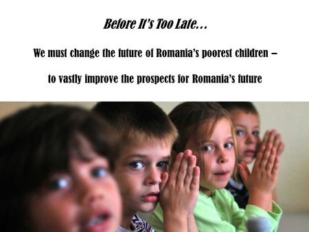 Before It’s Too Late… We must change the future of Romania’s poorest children – to vastly improve the prospects for Romania’s future.