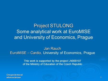 Groupe de travail athérosclérose 1 Project STULONG Project STULONG Some analytical work at EuroMISE and University of Economics, Prague Jan Rauch EuroMISE.