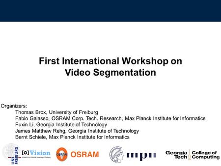 First International Workshop on Video Segmentation Organizers: Thomas Brox, University of Freiburg Fabio Galasso, OSRAM Corp. Tech. Research, Max Planck.