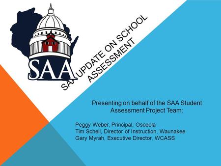 SAA UPDATE ON SCHOOL ASSESSMENT Presenting on behalf of the SAA Student Assessment Project Team: Peggy Weber, Principal, Osceola Tim Schell, Director of.