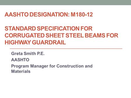 AASHTO DESIGNATION: M180-12 STANDARD SPECIFICATION FOR CORRUGATED SHEET STEEL BEAMS FOR HIGHWAY GUARDRAIL Greta Smith P.E. AASHTO Program Manager for Construction.