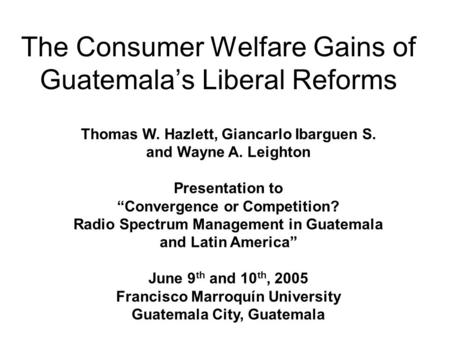 The Consumer Welfare Gains of Guatemala’s Liberal Reforms Thomas W. Hazlett, Giancarlo Ibarguen S. and Wayne A. Leighton Presentation to “Convergence or.