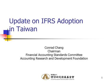 1 Update on IFRS Adoption in Taiwan Conrad Chang Chairman Financial Accounting Standards Committee Accounting Research and Development Foundation.