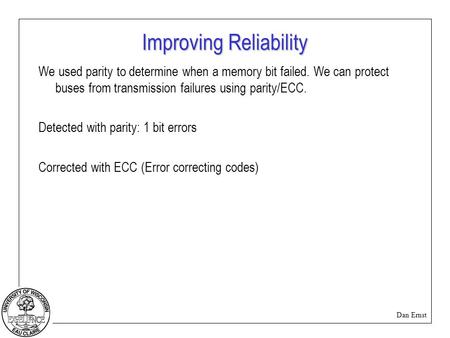 Dan Ernst Improving Reliability We used parity to determine when a memory bit failed. We can protect buses from transmission failures using parity/ECC.