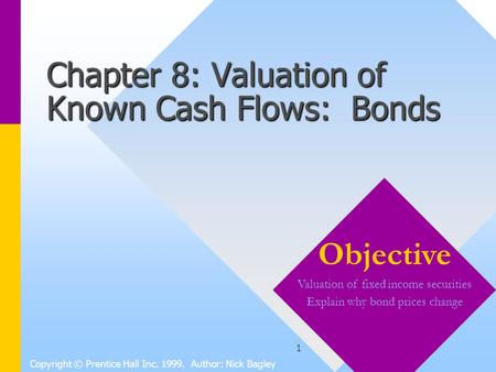 1 Chapter 8: Valuation of Known Cash Flows: Bonds Copyright © Prentice Hall Inc. 1999. Author: Nick Bagley Objective Valuation of fixed income securities.