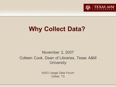 Why Collect Data? November 2, 2007 Colleen Cook, Dean of Libraries, Texas A&M University NISO Usage Data Forum Dallas, TX.