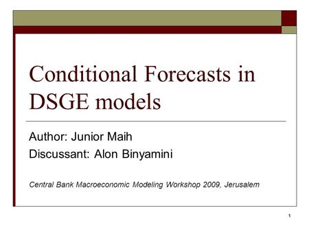 1 Conditional Forecasts in DSGE models Author: Junior Maih Discussant: Alon Binyamini Central Bank Macroeconomic Modeling Workshop 2009, Jerusalem.