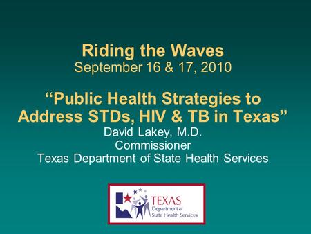 Riding the Waves September 16 & 17, 2010 “Public Health Strategies to Address STDs, HIV & TB in Texas” David Lakey, M.D. Commissioner Texas Department.