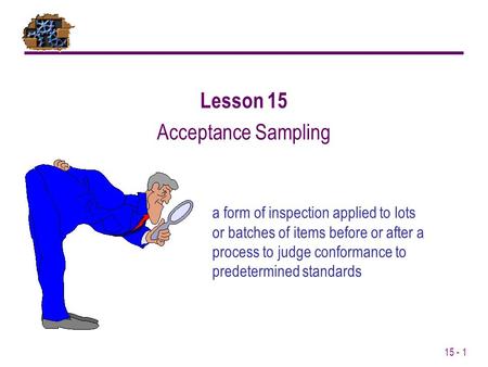 15 - 1 a form of inspection applied to lots or batches of items before or after a process to judge conformance to predetermined standards Lesson 15 Acceptance.