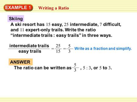 EXAMPLE 1 Writing a Ratio Skiing A ski resort has 15 easy, 25 intermediate, 7 difficult, and 11 expert-only trails. Write the ratio “intermediate trails.