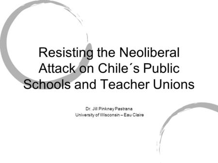 Resisting the Neoliberal Attack on Chile´s Public Schools and Teacher Unions Dr. Jill Pinkney Pastrana University of Wisconsin – Eau Claire.