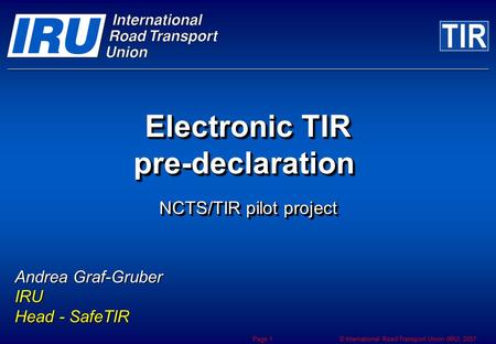 © International Road Transport Union (IRU) 2007 Page 1 Electronic TIR pre-declaration NCTS/TIR pilot project Andrea Graf-Gruber IRU Head - SafeTIR.