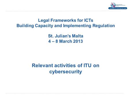 Legal Frameworks for ICTs Building Capacity and Implementing Regulation St. Julian’s Malta 4 – 8 March 2013 Relevant activities of ITU on cybersecurity.